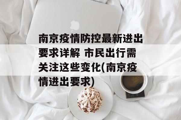 南京疫情防控最新进出要求详解 市民出行需关注这些变化(南京疫情进出要求)