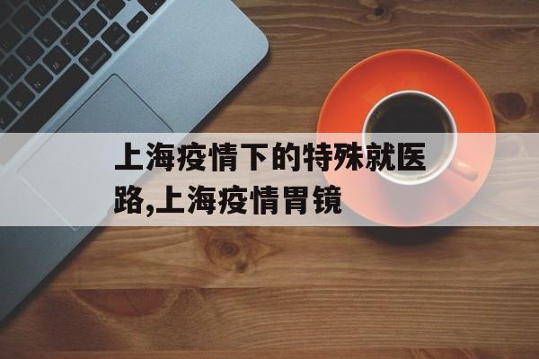 上海疫情下的特殊就医路,上海疫情胃镜