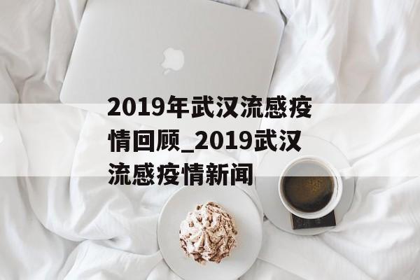 2019年武汉流感疫情回顾_2019武汉流感疫情新闻