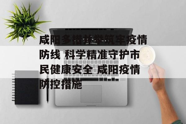咸阳多措并举筑牢疫情防线 科学精准守护市民健康安全 咸阳疫情防控措施