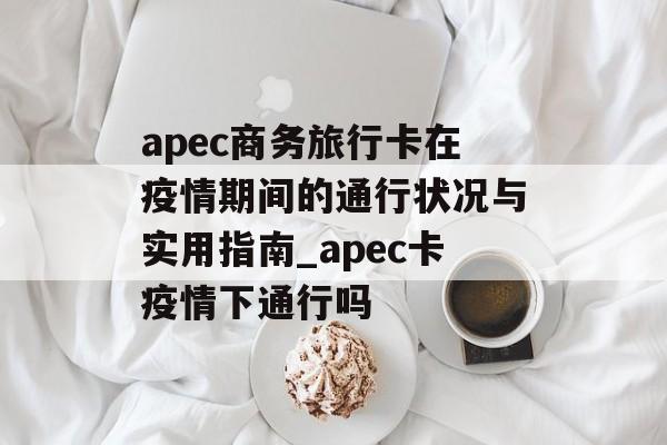 apec商务旅行卡在疫情期间的通行状况与实用指南_apec卡疫情下通行吗