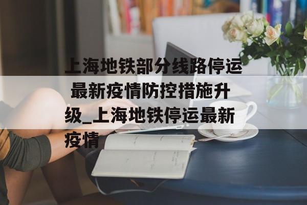 上海地铁部分线路停运 最新疫情防控措施升级_上海地铁停运最新疫情