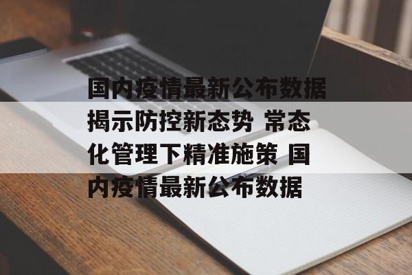 国内疫情最新公布数据揭示防控新态势 常态化管理下精准施策 国内疫情最新公布数据
