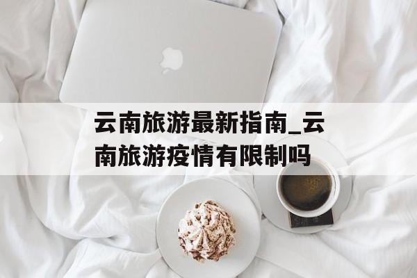 云南旅游最新指南_云南旅游疫情有限制吗