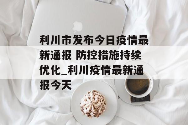 利川市发布今日疫情最新通报 防控措施持续优化_利川疫情最新通报今天