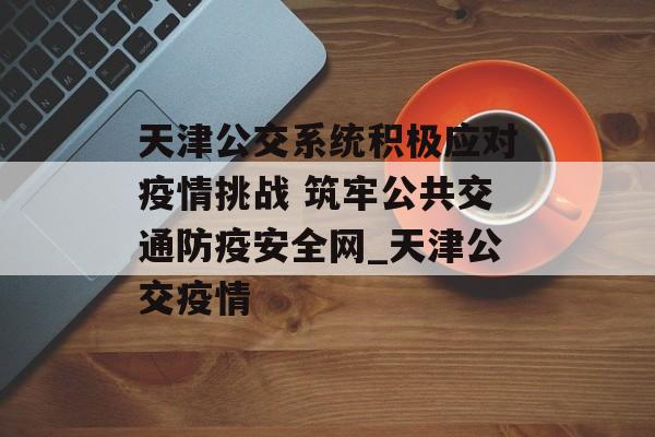 天津公交系统积极应对疫情挑战 筑牢公共交通防疫安全网_天津公交疫情