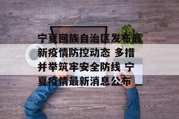 宁夏回族自治区发布最新疫情防控动态 多措并举筑牢安全防线 宁夏疫情最新消息公布