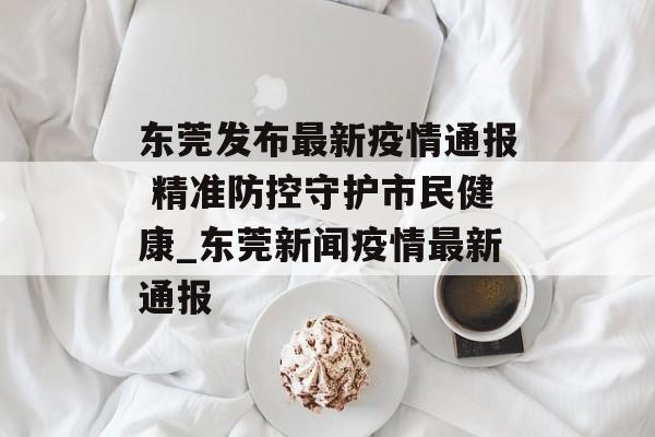 东莞发布最新疫情通报 精准防控守护市民健康_东莞新闻疫情最新通报