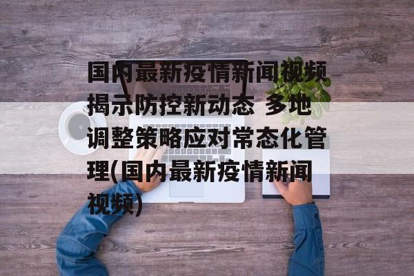 国内最新疫情新闻视频揭示防控新动态 多地调整策略应对常态化管理(国内最新疫情新闻视频)