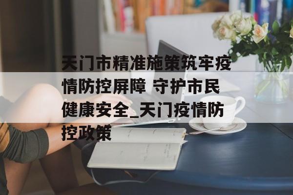 天门市精准施策筑牢疫情防控屏障 守护市民健康安全_天门疫情防控政策
