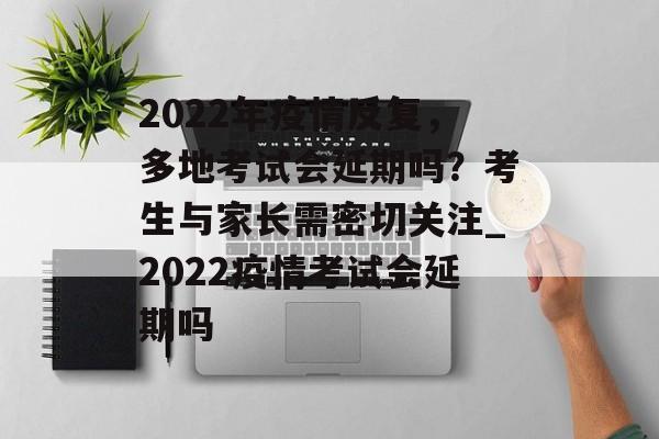 2022年疫情反复，多地考试会延期吗？考生与家长需密切关注_2022疫情考试会延期吗