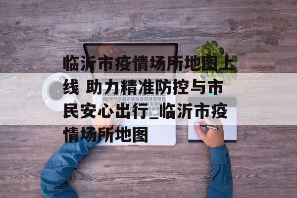 临沂市疫情场所地图上线 助力精准防控与市民安心出行_临沂市疫情场所地图