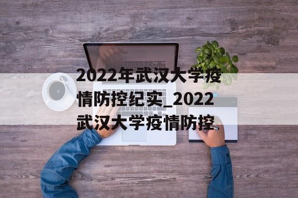 2022年武汉大学疫情防控纪实_2022武汉大学疫情防控