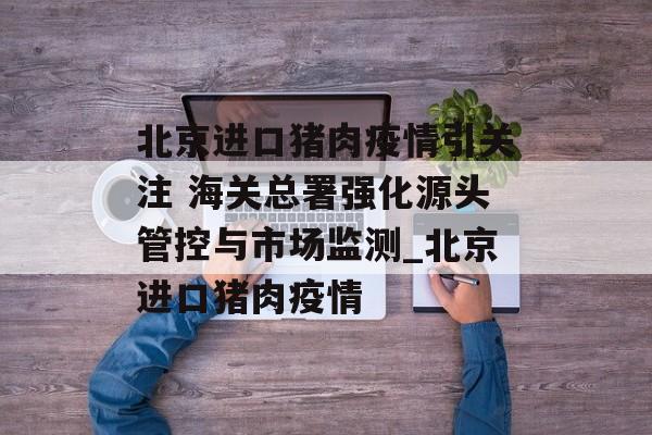 北京进口猪肉疫情引关注 海关总署强化源头管控与市场监测_北京进口猪肉疫情