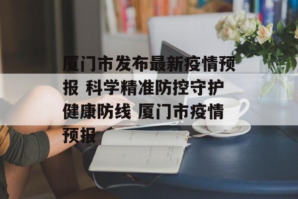 厦门市发布最新疫情预报 科学精准防控守护健康防线 厦门市疫情预报