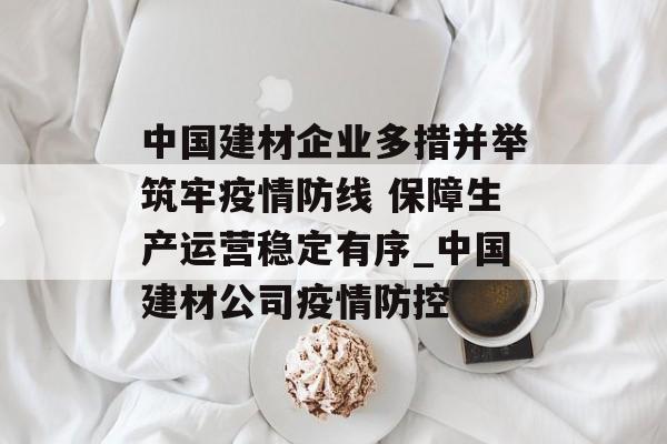 中国建材企业多措并举筑牢疫情防线 保障生产运营稳定有序_中国建材公司疫情防控
