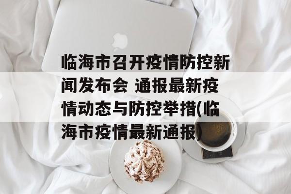 临海市召开疫情防控新闻发布会 通报最新疫情动态与防控举措(临海市疫情最新通报)