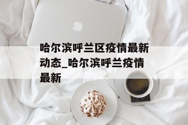 哈尔滨呼兰区疫情最新动态_哈尔滨呼兰疫情最新