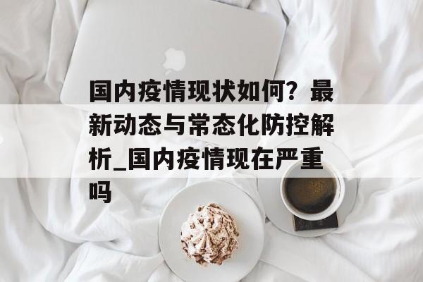 国内疫情现状如何？最新动态与常态化防控解析_国内疫情现在严重吗