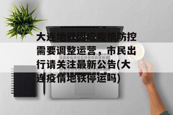 大连地铁因应疫情防控需要调整运营，市民出行请关注最新公告(大连疫情地铁停运吗)