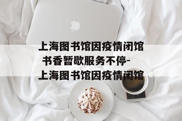 上海图书馆因疫情闭馆 书香暂歇服务不停-上海图书馆因疫情闭馆