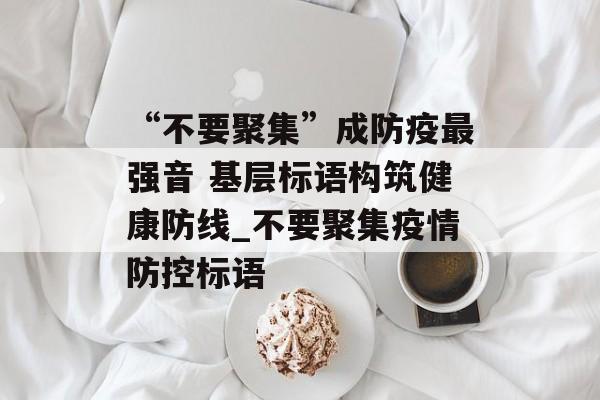 “不要聚集”成防疫最强音 基层标语构筑健康防线_不要聚集疫情防控标语