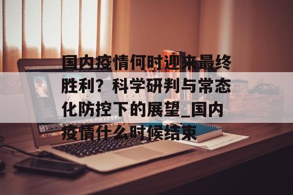 国内疫情何时迎来最终胜利？科学研判与常态化防控下的展望_国内疫情什么时候结束
