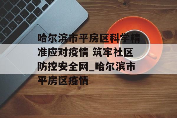 哈尔滨市平房区科学精准应对疫情 筑牢社区防控安全网_哈尔滨市平房区疫情