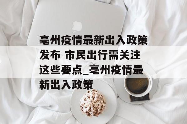 亳州疫情最新出入政策发布 市民出行需关注这些要点_亳州疫情最新出入政策