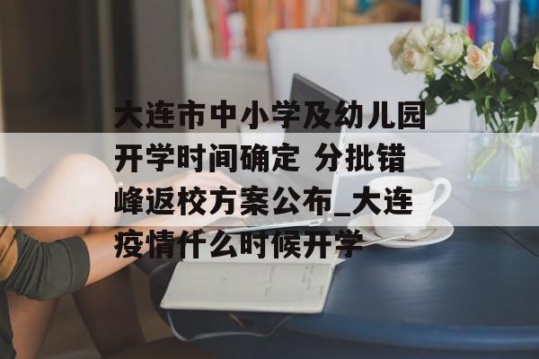 大连市中小学及幼儿园开学时间确定 分批错峰返校方案公布_大连疫情什么时候开学