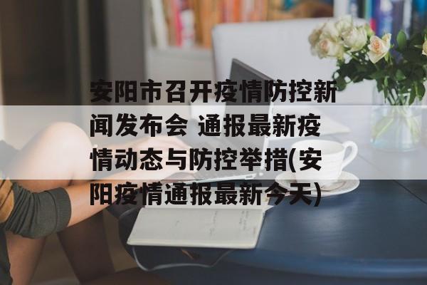安阳市召开疫情防控新闻发布会 通报最新疫情动态与防控举措(安阳疫情通报最新今天)