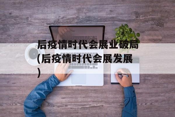 后疫情时代会展业破局(后疫情时代会展发展)