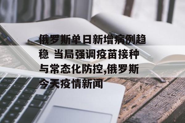 俄罗斯单日新增病例趋稳 当局强调疫苗接种与常态化防控,俄罗斯今天疫情新闻