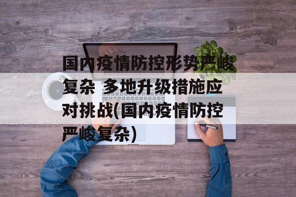 国内疫情防控形势严峻复杂 多地升级措施应对挑战(国内疫情防控严峻复杂)