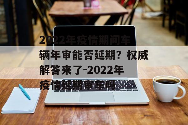 2022年疫情期间车辆年审能否延期？权威解答来了-2022年疫情延期审车吗