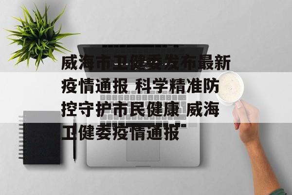 威海市卫健委发布最新疫情通报 科学精准防控守护市民健康 威海卫健委疫情通报