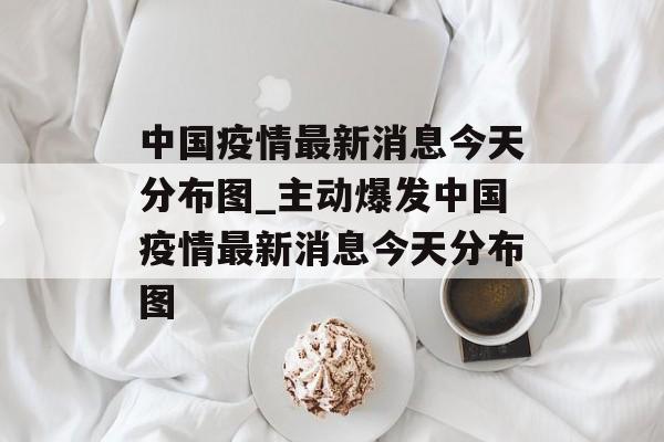 中国疫情最新消息今天分布图_主动爆发中国疫情最新消息今天分布图