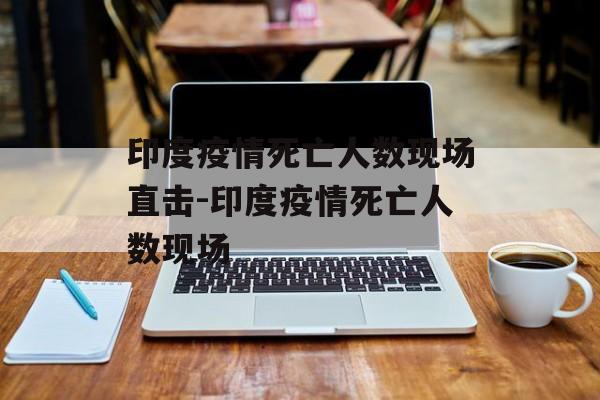 印度疫情死亡人数现场直击-印度疫情死亡人数现场