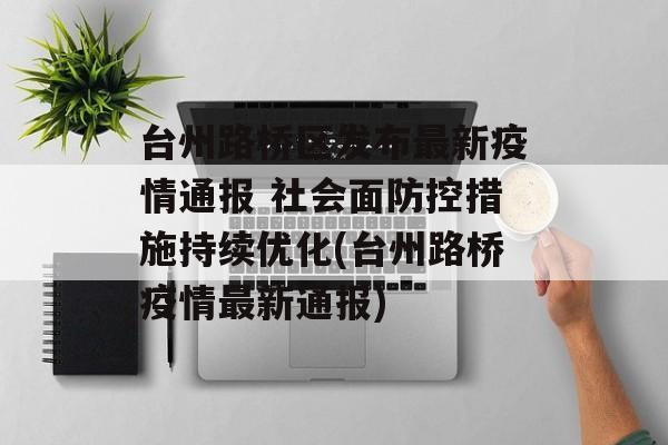 台州路桥区发布最新疫情通报 社会面防控措施持续优化(台州路桥疫情最新通报)