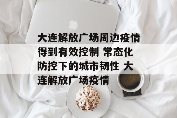大连解放广场周边疫情得到有效控制 常态化防控下的城市韧性 大连解放广场疫情