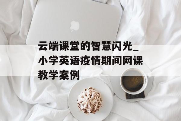 云端课堂的智慧闪光_小学英语疫情期间网课教学案例