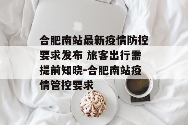 合肥南站最新疫情防控要求发布 旅客出行需提前知晓-合肥南站疫情管控要求