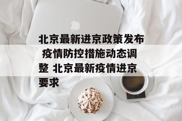 北京最新进京政策发布 疫情防控措施动态调整 北京最新疫情进京要求