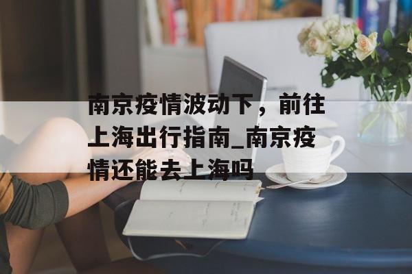 南京疫情波动下，前往上海出行指南_南京疫情还能去上海吗