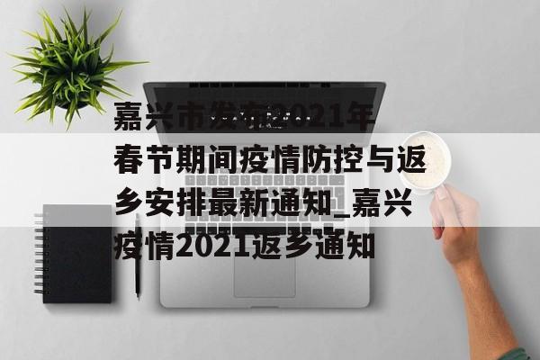 嘉兴市发布2021年春节期间疫情防控与返乡安排最新通知_嘉兴疫情2021返乡通知
