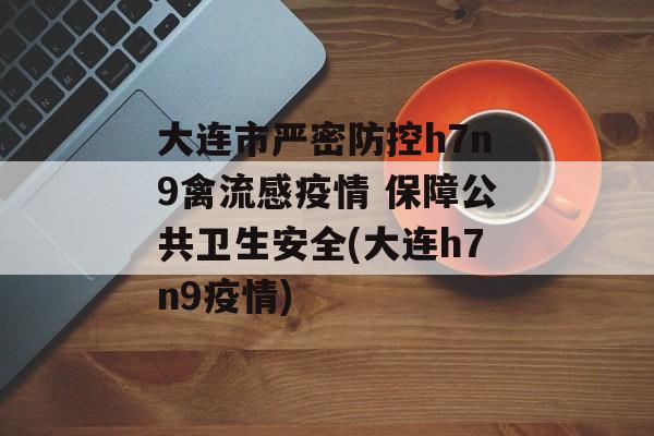 大连市严密防控h7n9禽流感疫情 保障公共卫生安全(大连h7n9疫情)