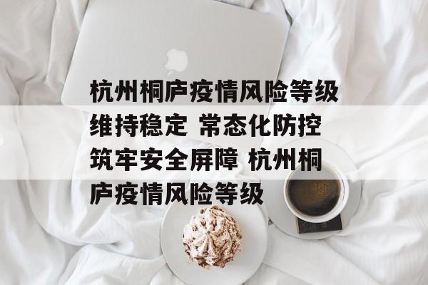 杭州桐庐疫情风险等级维持稳定 常态化防控筑牢安全屏障 杭州桐庐疫情风险等级