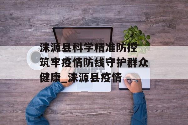 涞源县科学精准防控 筑牢疫情防线守护群众健康_涞源县疫情