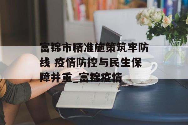 富锦市精准施策筑牢防线 疫情防控与民生保障并重_富锦疫情