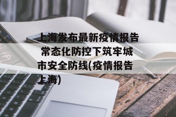 上海发布最新疫情报告 常态化防控下筑牢城市安全防线(疫情报告上海)